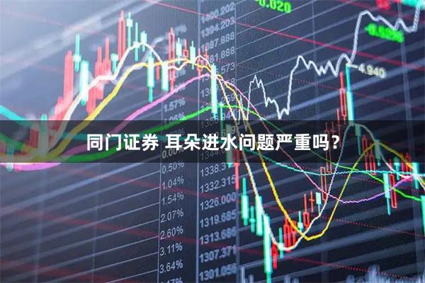 同门证券 耳朵进水问题严重吗？