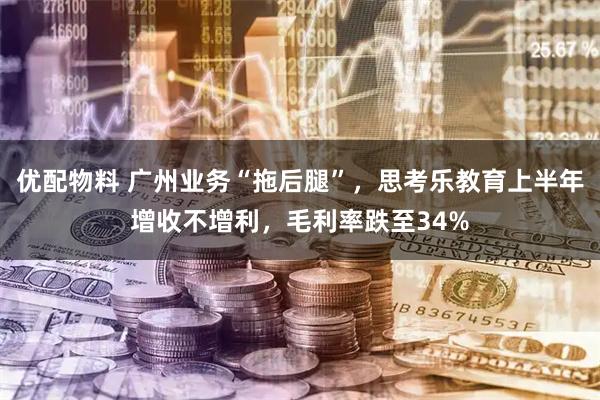 优配物料 广州业务“拖后腿”，思考乐教育上半年增收不增利，毛利率跌至34%