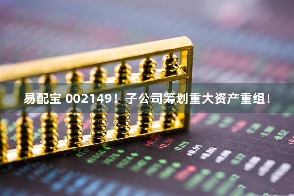 易配宝 002149！子公司筹划重大资产重组！