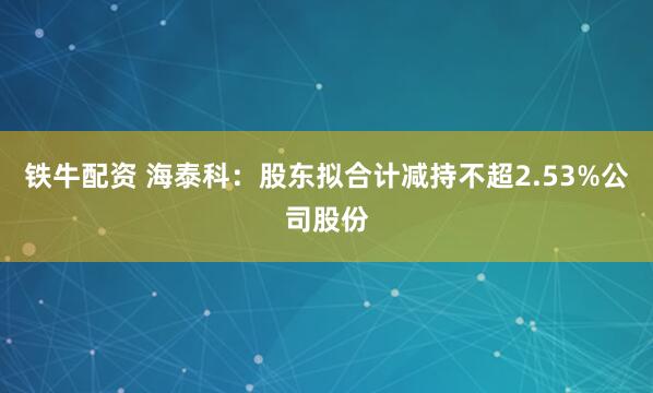 铁牛配资 海泰科：股东拟合计减持不超2.53%公司股份