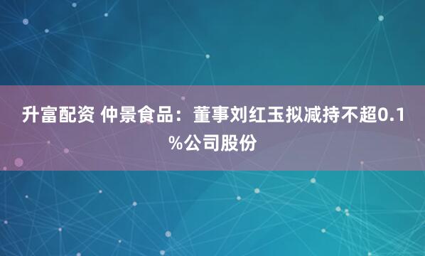 升富配资 仲景食品：董事刘红玉拟减持不超0.1%公司股份