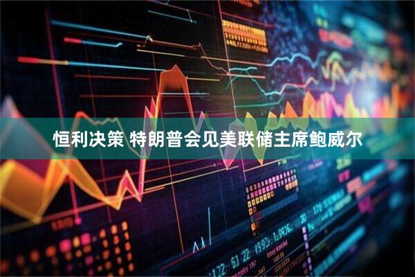 恒利决策 特朗普会见美联储主席鲍威尔