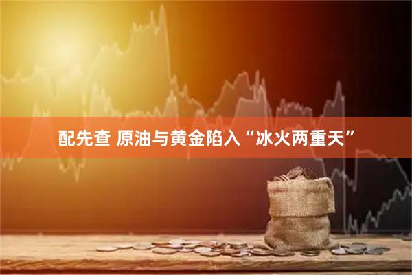 配先查 原油与黄金陷入“冰火两重天”