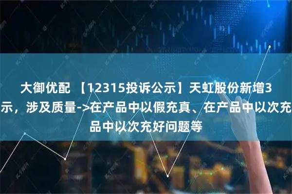 大御优配 【12315投诉公示】天虹股份新增3件投诉公示，涉及质量->在产品中以假充真、在产品中以次充好问题等
