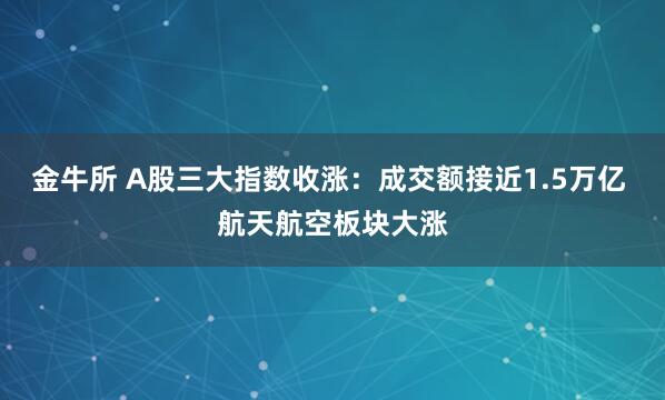 金牛所 A股三大指数收涨：成交额接近1.5万亿 航天航空板块大涨