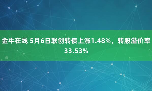 金牛在线 5月6日联创转债上涨1.48%,转股溢价率33.53%