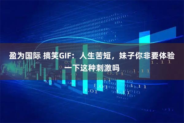 盈为国际 搞笑GIF：人生苦短，妹子你非要体验一下这种刺激吗