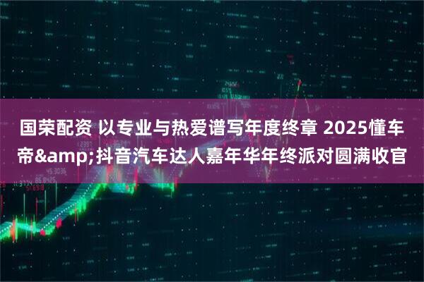 国荣配资 以专业与热爱谱写年度终章 2025懂车帝&抖音汽车达人嘉年华年终派对圆满收官