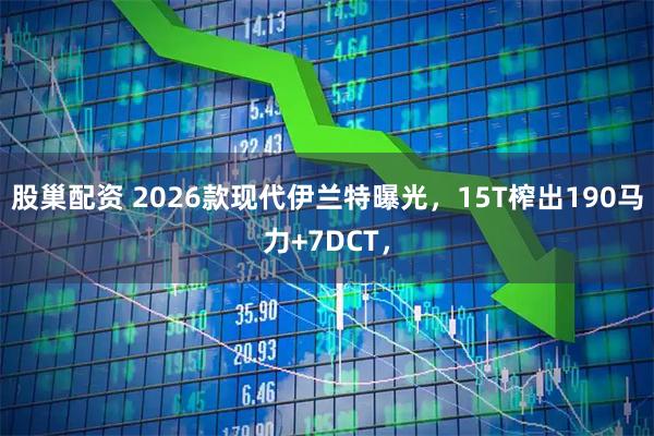 股巢配资 2026款现代伊兰特曝光，15T榨出190马力+7DCT，