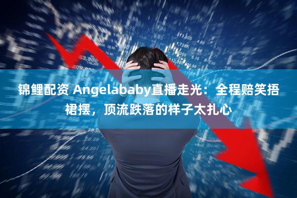锦鲤配资 Angelababy直播走光：全程赔笑捂裙摆，顶流跌落的样子太扎心