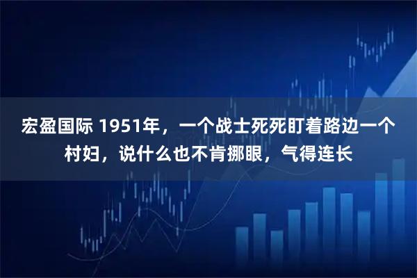 宏盈国际 1951年,一个战士死死盯着路边一个村妇,说什么也不肯挪眼,气得连长